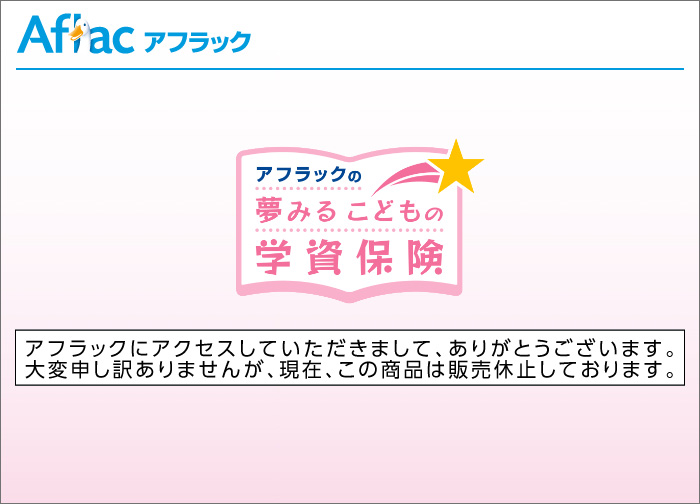 アフラックにアクセスしていただきまして、ありがとうございます。大変申し訳ありませんが、現在、この商品は販売休止しております。